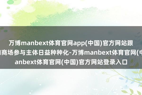 万博manbext体育官网app(中国)官方网站跟着投资主义日益丰富和商场参与主体日益种种化-万博manbext体育官网(中国)官方网站登录入口