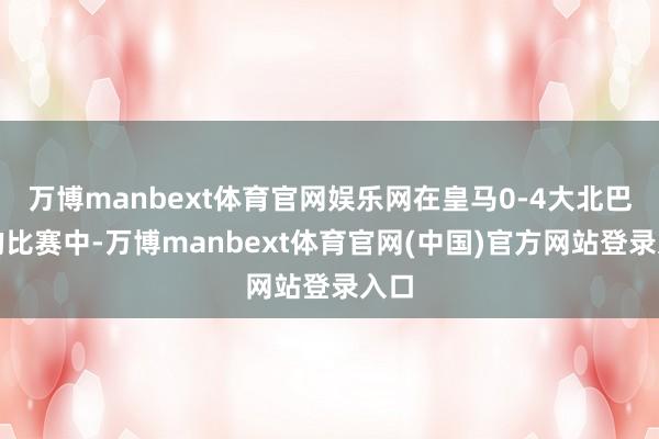 万博manbext体育官网娱乐网在皇马0-4大北巴萨的比赛中-万博manbext体育官网(中国)官方网站登录入口