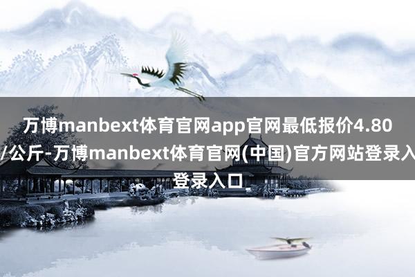 万博manbext体育官网app官网最低报价4.80元/公斤-万博manbext体育官网(中国)官方网站登录入口