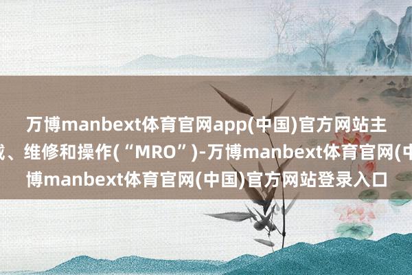 万博manbext体育官网app(中国)官方网站主要包括各式机电、爱戴、维修和操作(“MRO”)-万博manbext体育官网(中国)官方网站登录入口