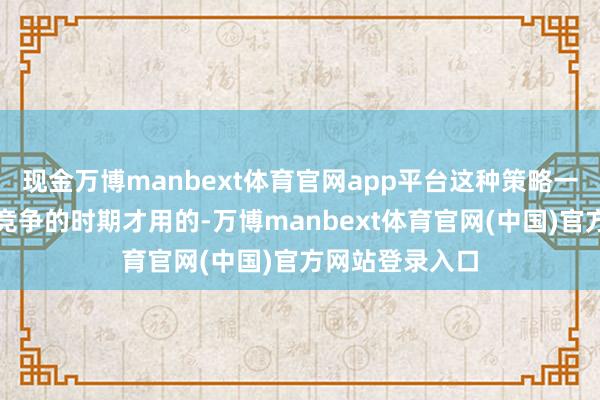 现金万博manbext体育官网app平台这种策略一般王人是大国竞争的时期才用的-万博manbext体育官网(中国)官方网站登录入口