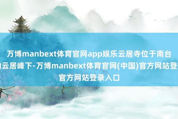 万博manbext体育官网app娱乐云居寺位于南台寺前的云居峰下-万博manbext体育官网(中国)官方网站登录入口