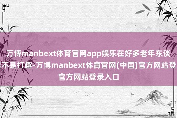 万博manbext体育官网app娱乐在好多老年东谈主嘴里不是打趣-万博manbext体育官网(中国)官方网站登录入口