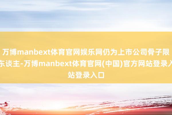万博manbext体育官网娱乐网仍为上市公司骨子限度东谈主-万博manbext体育官网(中国)官方网站登录入口