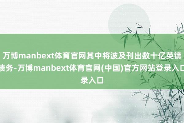 万博manbext体育官网其中将波及刊出数十亿英镑债务-万博manbext体育官网(中国)官方网站登录入口